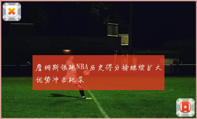詹姆斯领跑NBA历史得分榜继续扩大优势冲击纪录