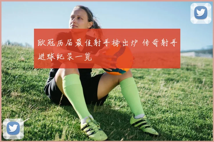 欧冠历届最佳射手榜出炉 传奇射手进球纪录一览