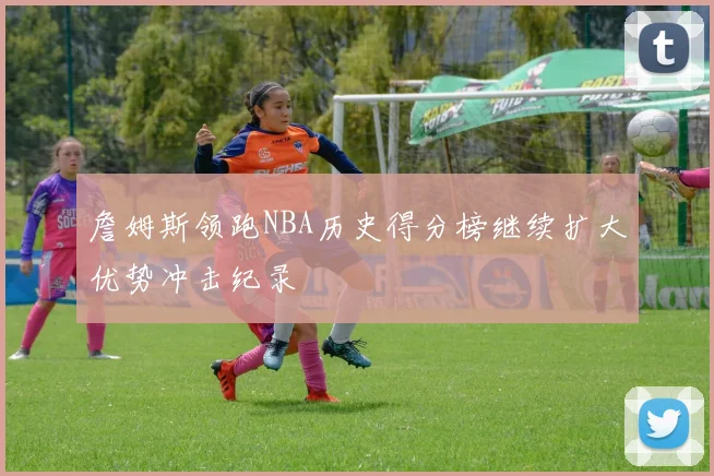 詹姆斯领跑NBA历史得分榜继续扩大优势冲击纪录
