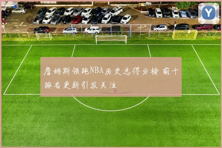 詹姆斯领跑NBA历史总得分榜 前十排名更新引发关注