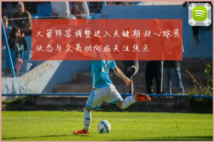 火箭阵容调整进入关键期 核心球员状态与交易动向成关注焦点