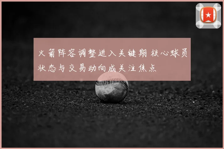 火箭阵容调整进入关键期 核心球员状态与交易动向成关注焦点