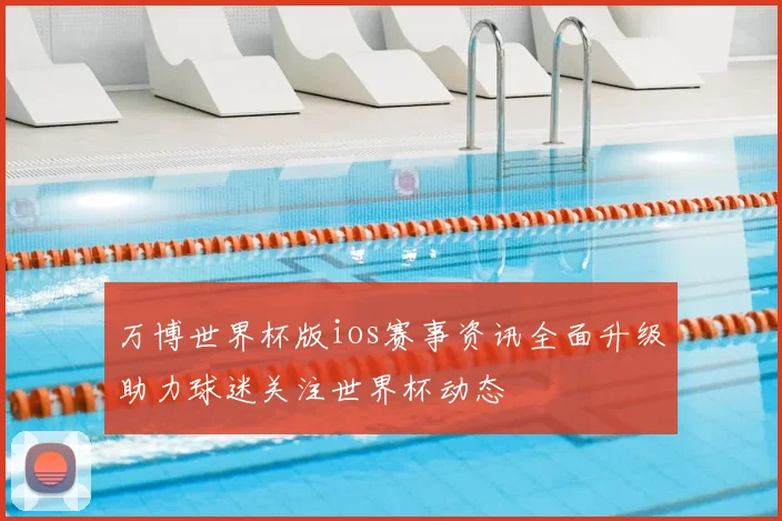 万博世界杯版ios赛事资讯全面升级助力球迷关注世界杯动态