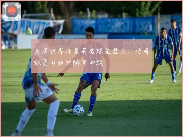 历届世界杯最著名球星盘点：传奇球员与经典瞬间回顾