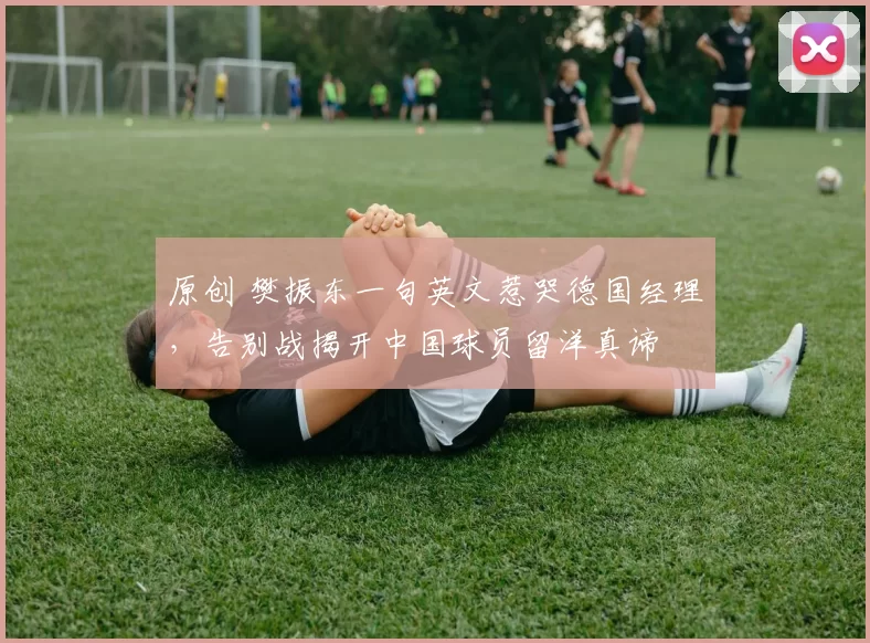 原创 樊振东一句英文惹哭德国经理，告别战揭开中国球员留洋真谛