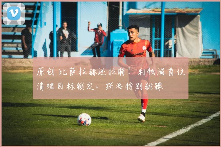 原创 比萨拉赫还拉胯！利物浦首位清理目标锁定，斯洛特别犹豫