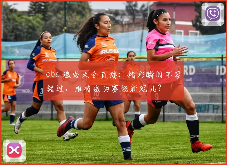 cba 选秀大会直播：精彩瞬间不容错过，谁将成为赛场新宠儿？