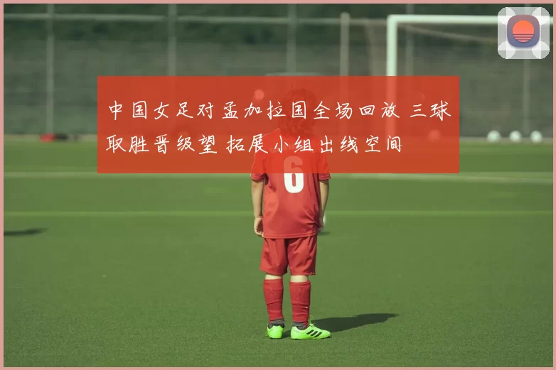 中国女足对孟加拉国全场回放 三球取胜晋级望 拓展小组出线空间
