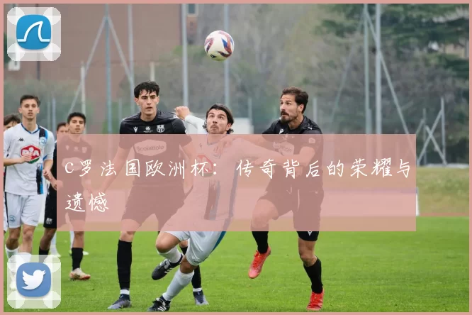 c罗法国欧洲杯：传奇背后的荣耀与遗憾