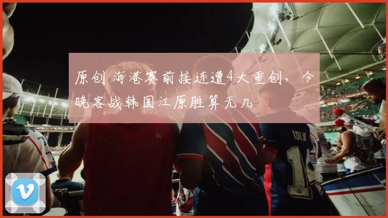 原创 海港赛前接连遭4大重创，今晚客战韩国江原胜算无几