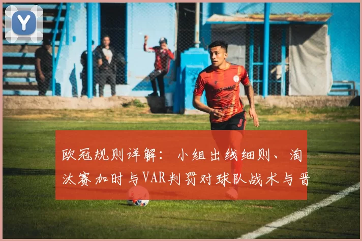 欧冠规则详解：小组出线细则、淘汰赛加时与VAR判罚对球队战术与晋级影响