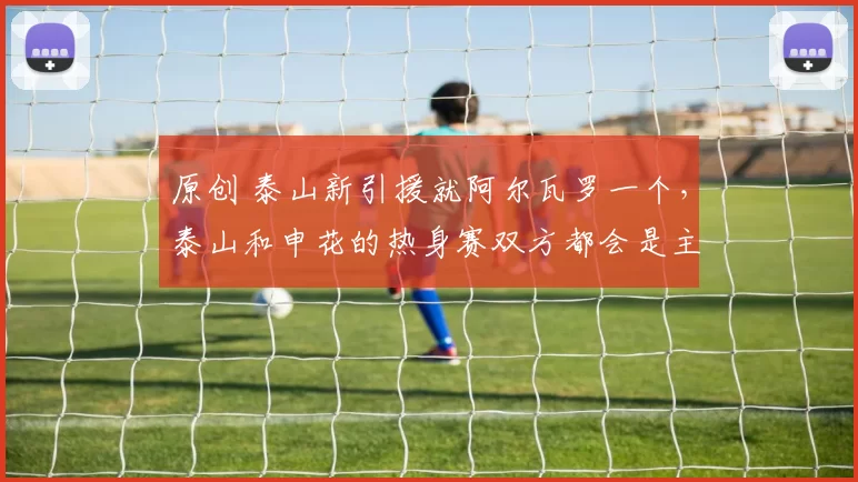 原创 泰山新引援就阿尔瓦罗一个，泰山和申花的热身赛双方都会是主力？