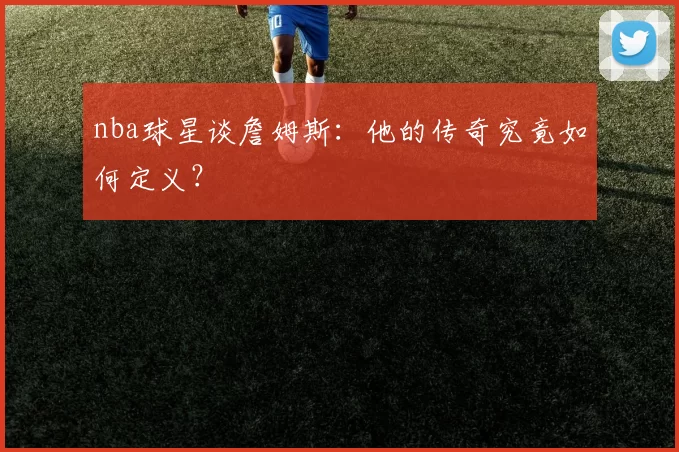 nba球星谈詹姆斯：他的传奇究竟如何定义？