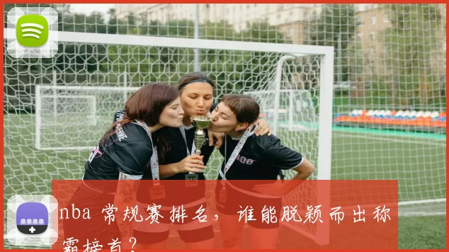nba 常规赛排名，谁能脱颖而出称霸榜首？
