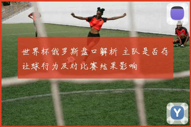 世界杯俄罗斯盘口解析 主队是否存让球行为及对比赛结果影响