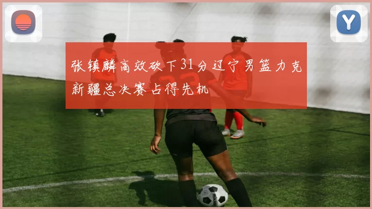 张镇麟高效砍下31分辽宁男篮力克新疆总决赛占得先机