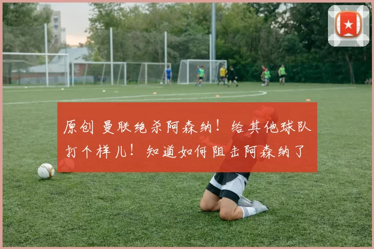 原创 曼联绝杀阿森纳！给其他球队打个样儿！知道如何阻击阿森纳了吧！