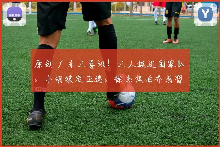 原创 广东三喜讯！三人挺进国家队，小胡锁定正选，徐杰焦泊乔或暂时陪练？