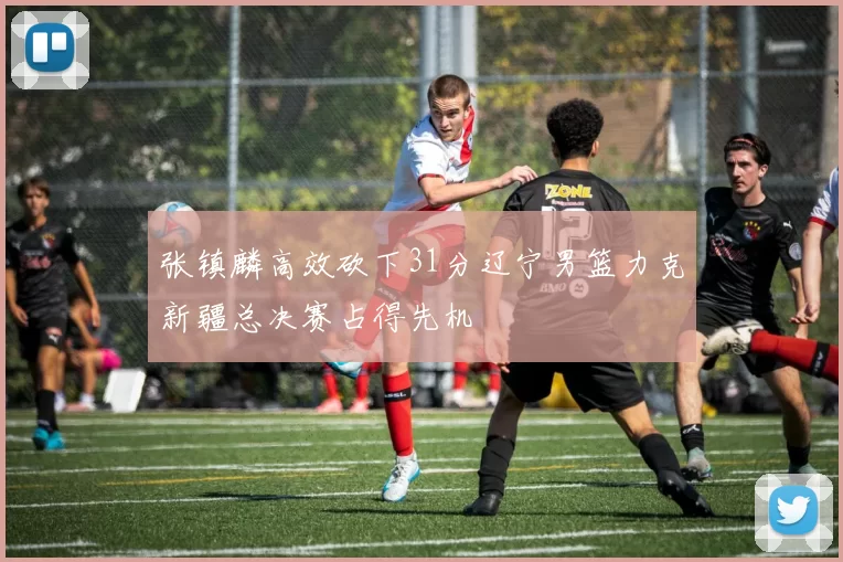 张镇麟高效砍下31分辽宁男篮力克新疆总决赛占得先机