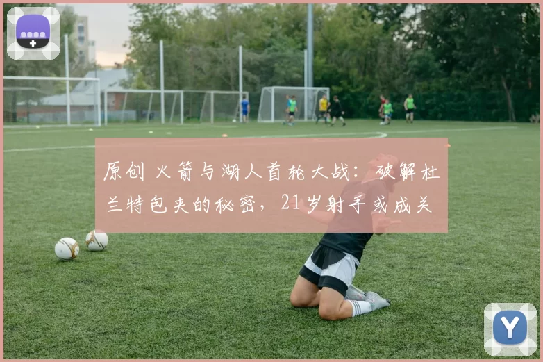 原创 火箭与湖人首轮大战：破解杜兰特包夹的秘密，21岁射手或成关键