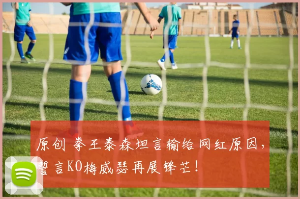 原创 拳王泰森坦言输给网红原因，誓言KO梅威瑟再展锋芒！