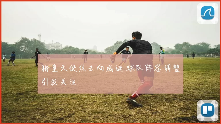 猪皇天使焦去向成谜 球队阵容调整引发关注