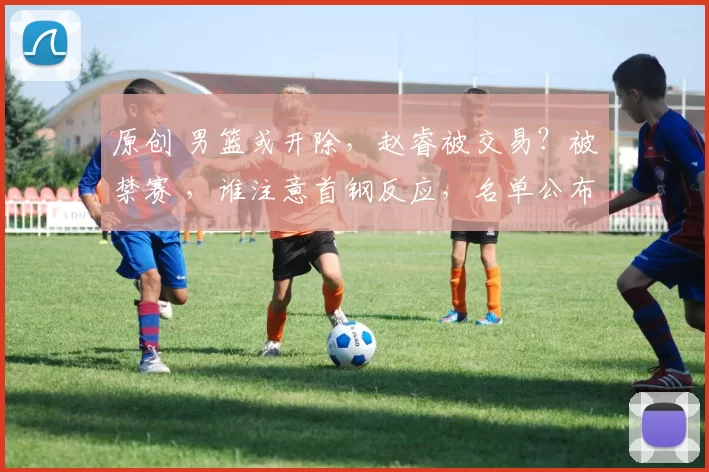 原创 男篮或开除，赵睿被交易？被禁赛 ，谁注意首钢反应，名单公布