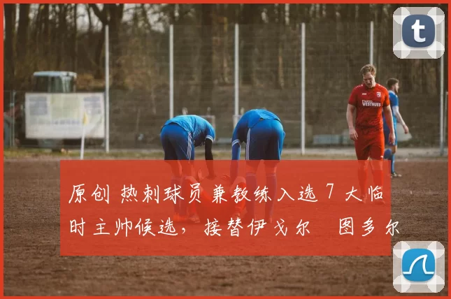 原创 热刺球员兼教练入选 7 大临时主帅候选，接替伊戈尔・图多尔