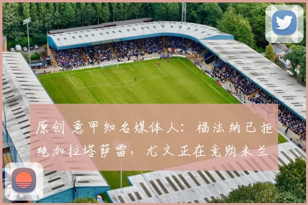 原创 意甲知名媒体人：福法纳已拒绝加拉塔萨雷，尤文正在竞购米兰目标马泰塔