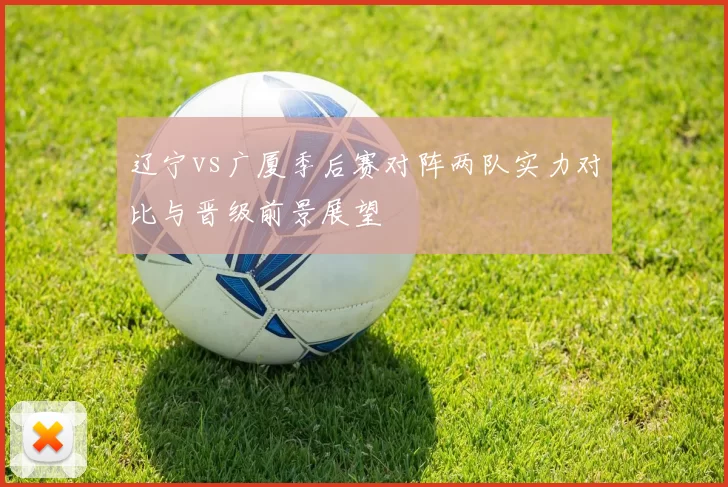 辽宁vs广厦季后赛对阵两队实力对比与晋级前景展望