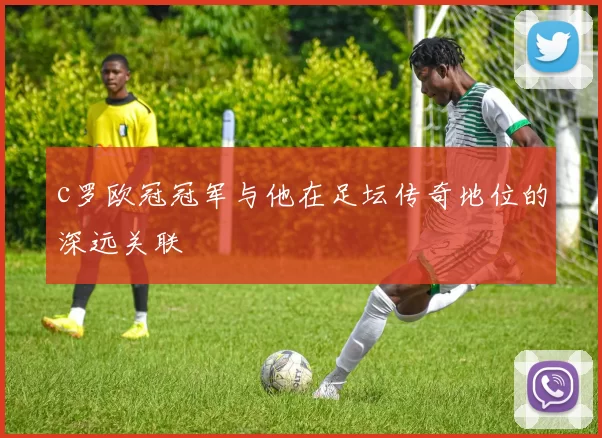 c罗欧冠冠军与他在足坛传奇地位的深远关联