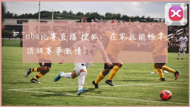 nba比赛直播 搜狐，在家就能畅享顶级赛事激情！