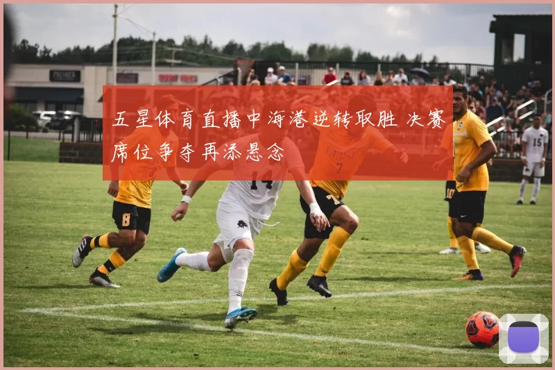 五星体育直播中海港逆转取胜 决赛席位争夺再添悬念