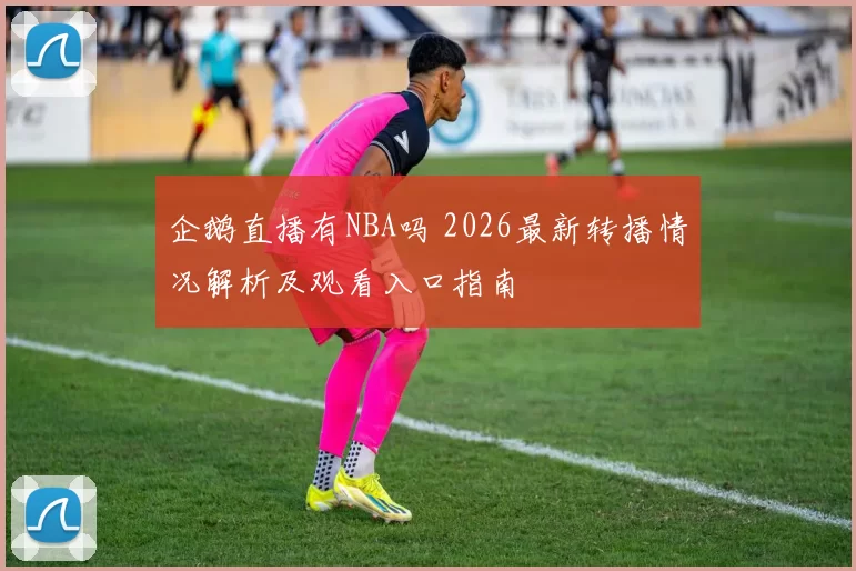 企鹅直播有NBA吗 2026最新转播情况解析及观看入口指南