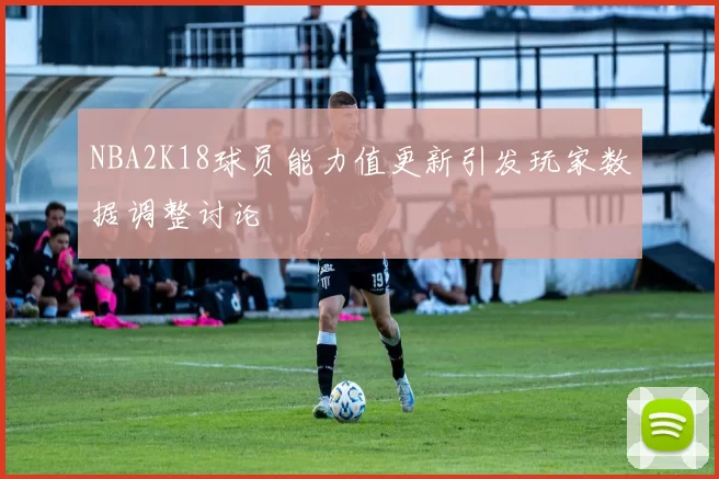 NBA2K18球员能力值更新引发玩家数据调整讨论