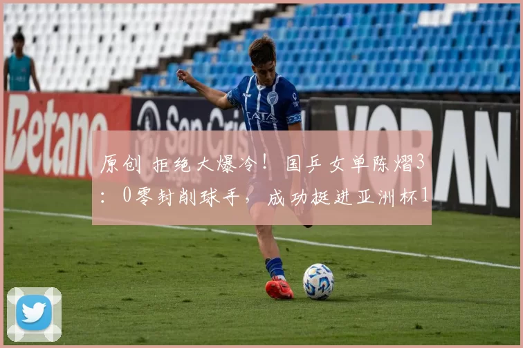 原创 拒绝大爆冷！国乒女单陈熠3：0零封削球手，成功挺进亚洲杯16强