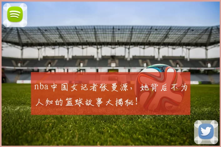 nba中国女记者张曼源，她背后不为人知的篮球故事大揭秘！
