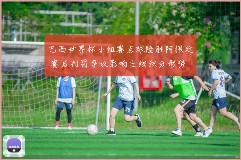 巴西世界杯小组赛点球险胜阿根廷 赛后判罚争议影响出线积分形势