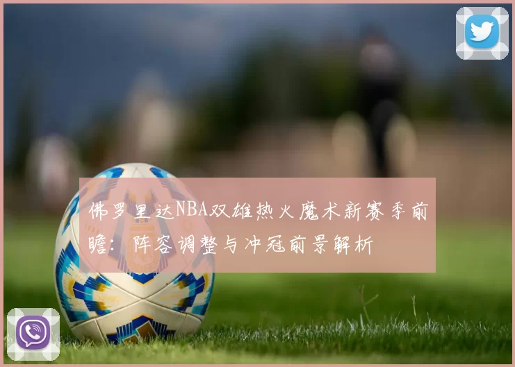 佛罗里达NBA双雄热火魔术新赛季前瞻：阵容调整与冲冠前景解析