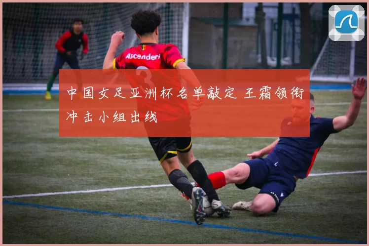 中国女足亚洲杯名单敲定 王霜领衔冲击小组出线