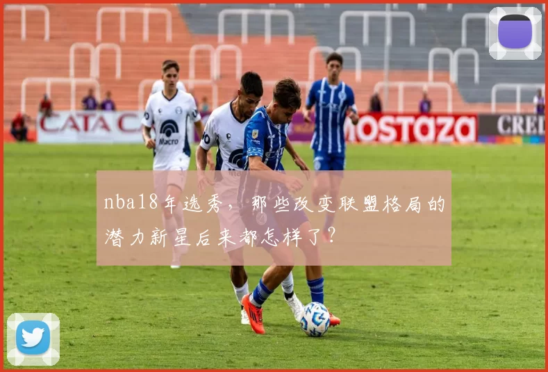 nba18年选秀，那些改变联盟格局的潜力新星后来都怎样了？