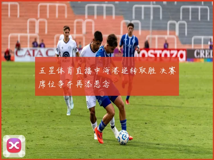 五星体育直播中海港逆转取胜 决赛席位争夺再添悬念